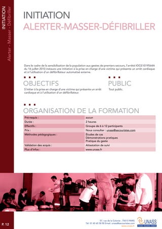 P. 12
57, rue de la Colonie . 75013 PARIS
Tél. 01 45 65 58 00 Email. unass@secouristes.com
www.unass.fr
Dans le cadre de la sensibilisation de la population aux gestes de premiers secours, l’arrêté IOCE1019564A
du 16 juillet 2010 instaure une initiation à la prise en charge d’une victime qui présente un arrêt cardiaque
et à l’utilisation d’un défibrillateur automatisé externe.
S’initier à la prise en charge d’une victime qui présente un arrêt
cardiaque et à l’utilisation d’un défibrillateur.
Tout public.
OBJECTIFS
ORGANISATION DE LA FORMATION
PUBLIC
Pré-requis : aucun
Durée : 2 heures
Effectifs : Groupe de 6 à 12 participants
Prix : Nous consulter : unass@secouristes.com
Méthodes pédagogiques : Études de cas
Démonstrations pratiques
Pratique du geste
Validation des acquis : Attestation de suivi
Plus d’infos : www.unass.fr
INITIATION
Alerter-Masser-Défibriller
INITIATION
ALERTER-MASSER-DÉFIBRILLER
 