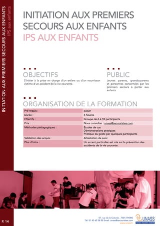 P. 14
57, rue de la Colonie . 75013 PARIS
Tél. 01 45 65 58 00 Email. unass@secouristes.com
www.unass.fr
S’initier à la prise en charge d’un enfant ou d’un nourrisson
victime d’un accident de la vie courante.
Jeunes parents, grands-parents
et personnes concernées par les
premiers secours à porter aux
enfants
OBJECTIFS
ORGANISATION DE LA FORMATION
PUBLIC
Pré-requis : aucun
Durée : 4 heures
Effectifs : Groupe de 6 à 10 participants
Prix : Nous consulter : unass@secouristes.com
Méthodes pédagogiques : Études de cas
Démonstrations pratiques
Pratique du geste par quelques participants
Validation des acquis : Attestation de suivi
Plus d’infos : Un accent particulier est mis sur la prévention des
accidents de la vie courante.
INITIATIONAUXPREMIERSSECOURSAUXENFANTS
IPSauxenfants
INITIATION AUX PREMIERS
SECOURS AUX ENFANTS
IPS AUX ENFANTS
 
