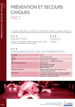 P. 16
57, rue de la Colonie . 75013 PARIS
Tél. 01 45 65 58 00 Email. unass@secouristes.com
www.unass.fr
PRÉVENTIONETSECOURSCIVIQUES
PSC1
Ce module, conformément à l’arrêté du 16 novembre 2011, permet au participant d’acquérir un
comportement réfléchi et efficace, seul et à mains nues, face à une situation d’accident de la vie quotidienne.
Acquérir un comportement réfléchi et efficace, seul et à mains
nues, face à une situation d’accident simple.
Tout public.
OBJECTIFS
ORGANISATION DE LA FORMATION
PUBLIC
Pré-requis : aucun
Durée : 10 heures soit 2 jours
Effectifs : Groupe de 6 à 10 participants
Prix : Nous consulter : unass@secouristes.com
Méthodes pédagogiques : Études de cas
Démonstrations pratiques
Apprentissage du geste
Mises en situation
Validation des acquis : Délivrance d’un certificat de compétences de
«Citoyen de sécurité civile»
Plus d’infos : Un guide de l’essentiel est remis à chaque participant.
La prévention des accidents de la vie courante fait
l’objet d’une séquence spécifique.
PRÉVENTION ET SECOURS
CIVIQUES
PSC1
 