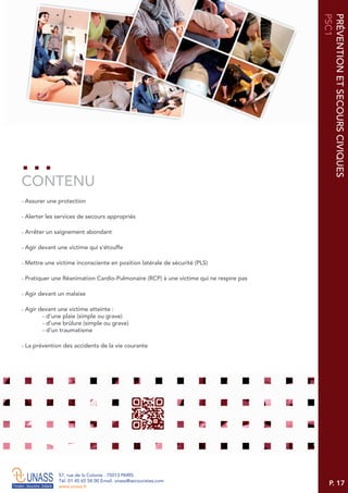 P. 17
57, rue de la Colonie . 75013 PARIS
Tél. 01 45 65 58 00 Email. unass@secouristes.com
www.unass.fr
PRÉVENTIONETSECOURSCIVIQUES
PSC1
■ Assurer une protection
■ Alerter les services de secours appropriés
■ Arrêter un saignement abondant
■ Agir devant une victime qui s'étouffe
■ Mettre une victime inconsciente en position latérale de sécurité (PLS)
■ Pratiquer une Réanimation Cardio-Pulmonaire (RCP) à une victime qui ne respire pas
■ Agir devant un malaise
■ Agir devant une victime atteinte :
- d’une plaie (simple ou grave)
- d’une brûlure (simple ou grave)
- d’un traumatisme
■ La prévention des accidents de la vie courante
CONTENU
 