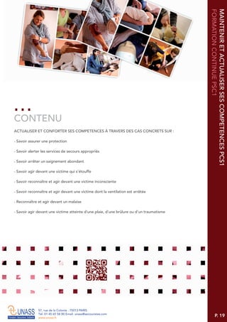 P. 19
57, rue de la Colonie . 75013 PARIS
Tél. 01 45 65 58 00 Email. unass@secouristes.com
www.unass.fr
MAINTENIRETACTUALISERSESCOMPETENCESPCS1
FORMATIONCONTINUEPSC1
ACTUALISER ET CONFORTER SES COMPETENCES À TRAVERS DES CAS CONCRETS SUR :
■ Savoir assurer une protection
■ Savoir alerter les services de secours appropriés
■ Savoir arrêter un saignement abondant
■ Savoir agir devant une victime qui s'étouffe
■ Savoir reconnaître et agir devant une victime inconsciente
■ Savoir reconnaître et agir devant une victime dont la ventilation est arrêtée
■ Reconnaître et agir devant un malaise
■ Savoir agir devant une victime atteinte d'une plaie, d'une brûlure ou d'un traumatisme
CONTENU
 