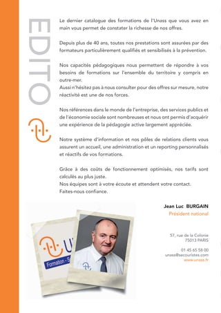 EDITOLe dernier catalogue des formations de l’Unass que vous avez en
main vous permet de constater la richesse de nos offres.
Depuis plus de 40 ans, toutes nos prestations sont assurées par des
formateurs particulièrement qualifiés et sensibilisés à la prévention.
Nos capacités pédagogiques nous permettent de répondre à vos
besoins de formations sur l’ensemble du territoire y compris en
outre-mer.
Aussi n’hésitez pas à nous consulter pour des offres sur mesure, notre
réactivité est une de nos forces.
Nos références dans le monde de l’entreprise, des services publics et
de l’économie sociale sont nombreuses et nous ont permis d’acquérir
une expérience de la pédagogie active largement appréciée.
Notre système d’information et nos pôles de relations clients vous
assurent un accueil, une administration et un reporting personnalisés
et réactifs de vos formations.
Grâce à des coûts de fonctionnement optimisés, nos tarifs sont
calculés au plus juste.
Nos équipes sont à votre écoute et attendent votre contact.
Faites-nous confiance.
Jean Luc BURGAIN
Président national
57, rue de la Colonie
75013 PARIS
01 45 65 58 00
unass@secouristes.com
www.unass.fr
 