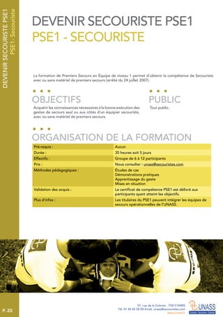 P. 20
57, rue de la Colonie . 75013 PARIS
Tél. 01 45 65 58 00 Email. unass@secouristes.com
www.unass.fr
DEVENIRSECOURISTEPSE1
PSE1-Secouriste
La formation de Premiers Secours en Équipe de niveau 1 permet d’obtenir la compétence de Secouriste
avec ou sans matériel de premiers secours (arrêté du 24 juillet 2007).
Acquérir les connaissances nécessaires à la bonne exécution des
gestes de secours seul ou aux côtés d’un équipier secouriste,
avec ou sans matériel de premiers secours.
Tout public.
OBJECTIFS
ORGANISATION DE LA FORMATION
PUBLIC
Pré-requis : Aucun
Durée : 35 heures soit 5 jours
Effectifs : Groupe de 6 à 12 participants
Prix : Nous consulter : unass@secouristes.com
Méthodes pédagogiques : Études de cas
Démonstrations pratiques
Apprentissage du geste
Mises en situation
Validation des acquis : Le certificat de compétence PSE1 est délivré aux
participants ayant atteint les objectifs.
Plus d’infos : Les titulaires du PSE1 peuvent intégrer les équipes de
secours opérationnelles de l’UNASS.
DEVENIR SECOURISTE PSE1
PSE1 - SECOURISTE
 