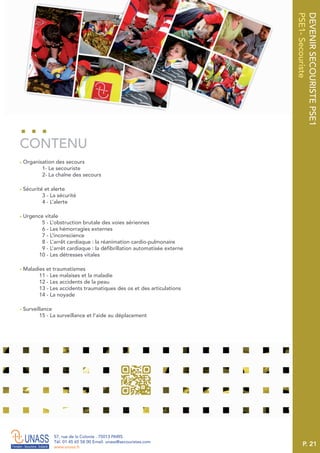 P. 21
57, rue de la Colonie . 75013 PARIS
Tél. 01 45 65 58 00 Email. unass@secouristes.com
www.unass.fr
DEVENIRSECOURISTEPSE1
PSE1-Secouriste
■ Organisation des secours
1- Le secouriste
2- La chaîne des secours
■ Sécurité et alerte
3 - La sécurité
4 - L’alerte
■ Urgence vitale
5 - L’obstruction brutale des voies aériennes
6 - Les hémorragies externes
7 - L’inconscience
8 - L’arrêt cardiaque : la réanimation cardio-pulmonaire
9 - L’arrêt cardiaque : la défibrillation automatisée externe
10 - Les détresses vitales
■ Maladies et traumatismes
11 - Les malaises et la maladie
12 - Les accidents de la peau
13 - Les accidents traumatiques des os et des articulations
14 - La noyade
■ Surveillance
15 - La surveillance et l’aide au déplacement
CONTENU
 