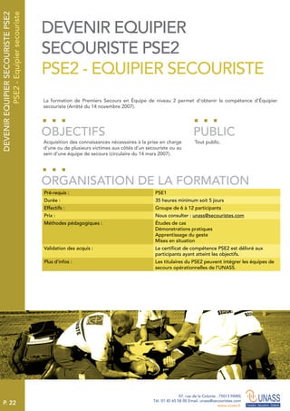 P. 22
57, rue de la Colonie . 75013 PARIS
Tél. 01 45 65 58 00 Email. unass@secouristes.com
www.unass.fr
DEVENIREQUIPIERSECOURISTEPSE2
PSE2-Equipiersecouriste
La formation de Premiers Secours en Équipe de niveau 2 permet d’obtenir la compétence d’Équipier
secouriste (Arrêté du 14 novembre 2007).
Acquisition des connaissances nécessaires à la prise en charge
d’une ou de plusieurs victimes aux côtés d’un secouriste ou au
sein d’une équipe de secours (circulaire du 14 mars 2007).
Tout public.
OBJECTIFS
ORGANISATION DE LA FORMATION
PUBLIC
Pré-requis : PSE1
Durée : 35 heures minimum soit 5 jours
Effectifs : Groupe de 6 à 12 participants
Prix : Nous consulter : unass@secouristes.com
Méthodes pédagogiques : Études de cas
Démonstrations pratiques
Apprentissage du geste
Mises en situation
Validation des acquis : Le certificat de compétence PSE2 est délivré aux
participants ayant atteint les objectifs.
Plus d’infos : Les titulaires du PSE2 peuvent intégrer les équipes de
secours opérationnelles de l’UNASS.
DEVENIR EQUIPIER
SECOURISTE PSE2
PSE2 - EQUIPIER SECOURISTE
 