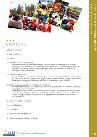 P. 23
57, rue de la Colonie . 75013 PARIS
Tél. 01 45 65 58 00 Email. unass@secouristes.com
www.unass.fr
DEVENIREQUIPIERSECOURISTEPSE2
PSE2-Equipiersecouriste
■ L’équipier secouriste
■ L’hygiène et l’asepsie
■ Les bilans
■ Les atteintes liées aux circonstances
Prendre en charge une personne victime d’une morsure ou d’une piqûre, d’un accident
électrique, d’une intoxication, d’un effet de souffle (Blast), d’une compression prolongée des
muscles (Crush), d’une exposition prolongée à la chaleur, d’un accident dû au froid, de
pendaison ou de strangulation.
■ Les affections spécifiques
Prendre en charge un malade qui présente des crises convulsives généralisées, un diabétique
qui présente un malaise, une personne qui présente une crise d’asthme, une personne victime
d’une réaction allergique, une femme enceinte (accouchement, fausse couche).
■ La souffrance psychique et les comportements inhabituels
Action de secours devant une personne ou une victime qui présente, une souffrance psychique,
un comportement inhabituel.
Conduite particulière à tenir devant les situations suivantes : un attroupement de personnes,
une foule, un comportement violent, un refus de soins et/ou de transport, une tentative de
suicide, une agression sexuelle, la mort, les réactions immédiates lors d’un évènement
« traumatisant ».
■ Les pansements et les bandages
■ Les immobilisations
■ Les relevages
■ Les brancardages et le transport
■ Les situations avec de multiples victimes
CONTENU
 