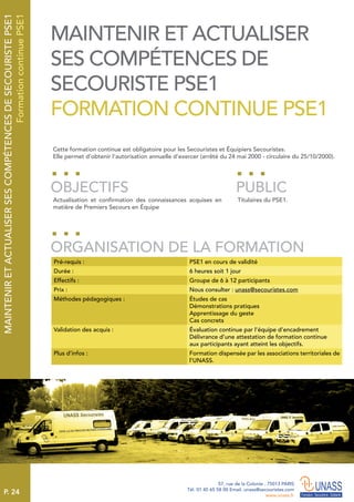 P. 24
57, rue de la Colonie . 75013 PARIS
Tél. 01 45 65 58 00 Email. unass@secouristes.com
www.unass.fr
MAINTENIRETACTUALISERSESCOMPÉTENCESDESECOURISTEPSE1
FormationcontinuePSE1
Cette formation continue est obligatoire pour les Secouristes et Équipiers Secouristes.
Elle permet d’obtenir l’autorisation annuelle d’exercer (arrêté du 24 mai 2000 - circulaire du 25/10/2000).
Actualisation et confirmation des connaissances acquises en
matière de Premiers Secours en Équipe
Titulaires du PSE1.
OBJECTIFS
ORGANISATION DE LA FORMATION
PUBLIC
Pré-requis : PSE1 en cours de validité
Durée : 6 heures soit 1 jour
Effectifs : Groupe de 6 à 12 participants
Prix : Nous consulter : unass@secouristes.com
Méthodes pédagogiques : Études de cas
Démonstrations pratiques
Apprentissage du geste
Cas concrets
Validation des acquis : Évaluation continue par l’équipe d’encadrement
Délivrance d’une attestation de formation continue
aux participants ayant atteint les objectifs.
Plus d’infos : Formation dispensée par les associations territoriales de
l’UNASS.
MAINTENIR ET ACTUALISER
SES COMPÉTENCES DE
SECOURISTE PSE1
FORMATION CONTINUE PSE1
 