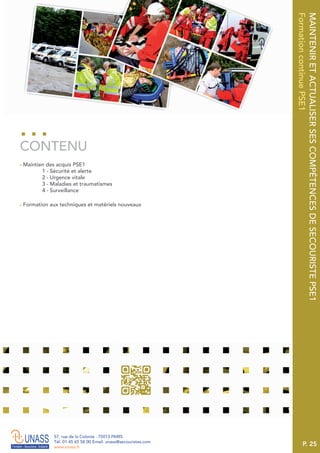 P. 25
57, rue de la Colonie . 75013 PARIS
Tél. 01 45 65 58 00 Email. unass@secouristes.com
www.unass.fr
MAINTENIRETACTUALISERSESCOMPÉTENCESDESECOURISTEPSE1
FormationcontinuePSE1
■ Maintien des acquis PSE1
1 - Sécurité et alerte
2 - Urgence vitale
3 - Maladies et traumatismes
4 - Surveillance
■ Formation aux techniques et matériels nouveaux
CONTENU
 