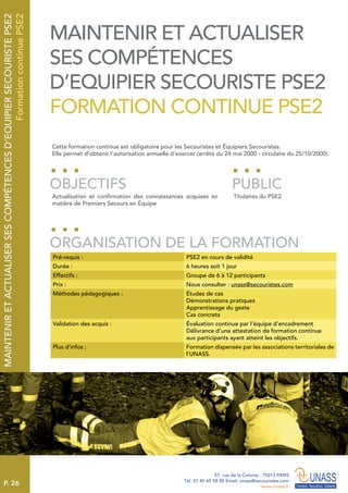 P. 26
57, rue de la Colonie . 75013 PARIS
Tél. 01 45 65 58 00 Email. unass@secouristes.com
www.unass.fr
MAINTENIRETACTUALISERSESCOMPÉTENCESD’EQUIPIERSECOURISTEPSE2
FormationcontinuePSE2
Cette formation continue est obligatoire pour les Secouristes et Équipiers Secouristes.
Elle permet d’obtenir l’autorisation annuelle d’exercer (arrêté du 24 mai 2000 - circulaire du 25/10/2000).
Actualisation et confirmation des connaissances acquises en
matière de Premiers Secours en Équipe
Titulaires du PSE2.
OBJECTIFS
ORGANISATION DE LA FORMATION
PUBLIC
Pré-requis : PSE2 en cours de validité
Durée : 6 heures soit 1 jour
Effectifs : Groupe de 6 à 12 participants
Prix : Nous consulter : unass@secouristes.com
Méthodes pédagogiques : Études de cas
Démonstrations pratiques
Apprentissage du geste
Cas concrets
Validation des acquis : Évaluation continue par l’équipe d’encadrement
Délivrance d’une attestation de formation continue
aux participants ayant atteint les objectifs.
Plus d’infos : Formation dispensée par les associations territoriales de
l’UNASS.
MAINTENIR ET ACTUALISER
SES COMPÉTENCES
D’EQUIPIER SECOURISTE PSE2
FORMATION CONTINUE PSE2
 