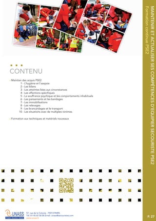 P. 27
57, rue de la Colonie . 75013 PARIS
Tél. 01 45 65 58 00 Email. unass@secouristes.com
www.unass.fr
MAINTENIRETACTUALISERSESCOMPÉTENCESD’EQUIPIERSECOURISTEPSE2
FormationcontinuePSE2
■ Maintien des acquis PSE2
1 - L’hygiène et l’asepsie
2 - Les bilans
3 - Les atteintes liées aux circonstances
4 - Les affections spécifiques
5 - La souffrance psychique et les comportements inhabituels
6 - Les pansements et les bandages
7 - Les immobilisations
8 - Les relevages
9 - Les brancardages et le transport
10 - Les situations avec de multiples victimes
■ Formation aux techniques et matériels nouveaux
CONTENU
 
