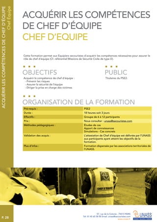 P. 28
57, rue de la Colonie . 75013 PARIS
Tél. 01 45 65 58 00 Email. unass@secouristes.com
www.unass.fr
ACQUÉRIRLESCOMPÉTENCESDECHEFD’ÉQUIPE
ChefÉquipe
Cette formation permet aux Equipiers secouristes d’acquérir les compétences nécessaires pour assurer le
rôle de chef d’équipe (Cf. référentiel Missions de Sécurité Civile de type D).
Acquérir la compétence de chef d’équipe :
 - Prévenir les risques
 - Assurer la sécurité de l’équipe
 - Diriger la prise en charge des victimes
Titulaires du PSE2.
OBJECTIFS
ORGANISATION DE LA FORMATION
PUBLIC
Pré-requis : PSE2
Durée : 18 heures soit 3 jours
Effectifs : Groupe de 6 à 12 participants
Prix : Nous consulter : unass@secouristes.com
Méthodes pédagogiques : Études de cas
Apport de connaissances
Simulations - Cas concrets
Validation des acquis : L’attestation de Chef d’équipe est délivrée par l’UNASS
aux participants ayant atteint les objectifs de la
formation.
Plus d’infos : Formation dispensée par les associations territoriales de
l’UNASS.
ACQUÉRIR LES COMPÉTENCES
DE CHEF D’ÉQUIPE
CHEF D’EQUIPE
 
