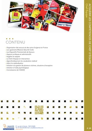 P. 29
57, rue de la Colonie . 75013 PARIS
Tél. 01 45 65 58 00 Email. unass@secouristes.com
www.unass.fr
ACQUÉRIRLESCOMPÉTENCESDECHEFD’ÉQUIPE
ChefÉquipe
■ Organisation des secours et des soins d’urgence en France
■ Les agréments Missions Sécurité Civile
■ Les Dispositifs Prévisionnels de Secours
■ Aspects juridiques et administratifs
■ Hygiène et asepsie
■ Le Chef d’équipe en intervention
■ Approfondissement du vocabulaire médical
■ Aide à la médicalisation
■ Initiation à la gestion de plusieurs victimes, situations d’exception
■ Initiation à l’aide psychologique
■ Connaissance de l’UNASS
CONTENU
 