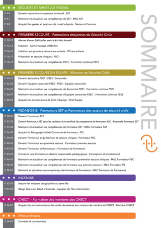 SECURITE ET SANTE AU TRAVAIL
Devenir secouriste et sauveteur du travail : SST
Maintenir et actualiser ses compétences de SST : MAC SST
Acquérir les gestes et postures de travail adaptés : Gestes et Postures
PREMIERS SECOURS - Formations citoyennes de Sécurité Civile
Alerter Masser Défibriller avec le kit Mini Anne®
Initiation : Alerter Masser Défibriller
Initiation aux premiers secours aux enfants : IPS aux enfants
Prévention et secours civiques : PSC1
Maintenir et actualiser ses compétences PSC1 : Formation continue PSC1
PREMIERS SECOURS EN ÉQUIPE - Missions de Sécurité Civile
Devenir Secouriste PSE1 : PSE1 - Secouriste
Devenir Equipier secouriste PSE2 : PSE2 - Equipier secouriste
Maintenir et actualiser ses compétences de Secouriste PSE1 : Formation continue PSE1
Maintenir et actualiser ses compétences d’Equipier secouriste PSE2 : Formation continue PSE2
Acquérir les compétences de Chef d’équipe : Chef Équipe
PEDAGOGIE - Formateurs SST et Formateurs des acteurs de sécurité civile
Devenir Formateur SST
Devenir Formateur SST pour les titulaires d’un certificat de compétence de formateur PSC : Passerelle formateur SST
Maintenir et actualiser ses compétences de formateur SST : MAC Formateur SST
Acquérir la Pédagogie Initiale Commune de formateur : PIC
Devenir Formateur en prévention et secours civiques : Formateur PSC
Devenir Formateur aux premiers secours : Formateur premiers secours
Devenir Formateur de formateurs : Formateur de formateurs
Concevoir une formation et devenir responsable pédagogique : Conception et encadrement
Maintenir et actualiser ses compétences de formateur prévention secours civiques : MAC Formateur PSC
Maintenir et actualiser ses compétences de formateur aux premiers secours : MAC Formateur PS
Maintenir et actualiser ses compétences de formateur de formateurs : MAC Formateur de Formateurs
INCENDIE
Assurer les missions de guide file ou serre file
Réagir face à un début d’incendie : équipier de 1ère intervention
CHSCT - Formation des membres des CHSCT
Acquérir les connaissances et les outils nécessaires aux missions de membre du CHSCT : Membre CHSCT
Infos pratiques
Contacts et coordonnées
P. 4-5
P. 6-7
P. 8-9
P. 10-11
P. 12-13
P. 14-15
P. 16-17
P. 18-19
P. 20-21
P. 22-23
P. 24-25
P. 26-27
P. 28-29
P. 30-31
P. 32-33
P. 34-35
P. 36-37
P. 38-39
P. 40-41
P. 42-43
P. 44-45
P. 46-47
P. 48-49
P. 50-51
P. 52-53
P. 54-55
P. 56-57
P. 58-59
SOMMAIRE
 