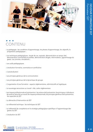 P. 31
57, rue de la Colonie . 75013 PARIS
Tél. 01 45 65 58 00 Email. unass@secouristes.com
www.unass.fr
DEVENIRFORMATEURSST
FormateurSST
■ La pédagogie : les conditions d’apprentissage, les phases d’apprentissage, les objectifs, la
progression pédagogique…
■ Les techniques pédagogiques : étude de cas, exposés, démonstration en temps réel,
démonstration commentée et justifiée, démonstration dirigée, reformulation, apprentissage du
geste, cas concrets, simulations…
■ Les outils pédagogiques
■ L’évaluation formative, sommative et certificative
■ L’autoévaluation
■ Les principes généraux de la communication
■ Les principes généraux de la dynamique de groupe
■ L’organisation d’une formation : aspects réglementaires, administratifs et logistiques
■ Le sauvetage secourisme au travail : rôle, cadre réglementaire
■ Les risques professionnels et la prévention : les acteurs de la prévention, les principaux indicateurs
de santé et sécurité au travail, les risques professionnels, les principes généraux de la prévention,
les capacités du SST
■ La démarche d’intervention du SST
■ Le référentiel technique : les techniques du SST
■ Le référentiel de compétence et la stratégie pédagogique spécifique à l’apprentissage des
gestes du SST
■ L’évaluation du SST
CONTENU
 