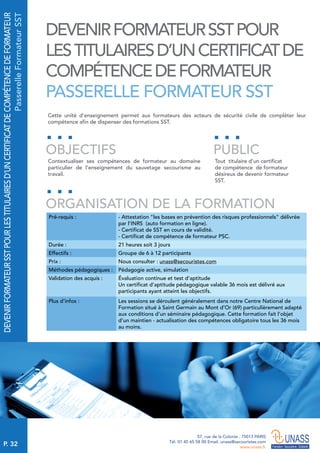 P. 32
57, rue de la Colonie . 75013 PARIS
Tél. 01 45 65 58 00 Email. unass@secouristes.com
www.unass.fr
DEVENIRFORMATEURSSTPOURLESTITULAIRESD’UNCERTIFICATDECOMPÉTENCEDEFORMATEUR
PasserelleFormateurSST
Cette unité d'enseignement permet aux formateurs des acteurs de sécurité civile de compléter leur
compétence afin de dispenser des formations SST.
Contextualiser ses compétences de formateur au domaine
particulier de l’enseignement du sauvetage secourisme au
travail.
Tout titulaire d’un certificat
de compétence de formateur
désireux de devenir formateur
SST.
OBJECTIFS
ORGANISATION DE LA FORMATION
PUBLIC
Pré-requis : - Attestation "les bases en prévention des risques professionnels" délivrée
par l’INRS (auto formation en ligne).
- Certificat de SST en cours de validité.
- Certificat de compétence de formateur PSC.
Durée : 21 heures soit 3 jours
Effectifs : Groupe de 6 à 12 participants
Prix : Nous consulter : unass@secouristes.com
Méthodes pédagogiques : Pédagogie active, simulation
Validation des acquis : Évaluation continue et test d’aptitude
Un certificat d’aptitude pédagogique valable 36 mois est délivré aux
participants ayant atteint les objectifs.
Plus d’infos : Les sessions se déroulent généralement dans notre Centre National de
Formation situé à Saint Germain au Mont d’Or (69) particulièrement adapté
aux conditions d’un séminaire pédagogique. Cette formation fait l’objet
d’un maintien - actualisation des compétences obligatoire tous les 36 mois
au moins.
DEVENIRFORMATEURSSTPOUR
LESTITULAIRESD’UNCERTIFICATDE
COMPÉTENCEDEFORMATEUR
PASSERELLE FORMATEUR SST
 