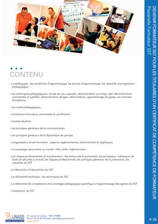 P. 33
57, rue de la Colonie . 75013 PARIS
Tél. 01 45 65 58 00 Email. unass@secouristes.com
www.unass.fr
DEVENIRFORMATEURSSTPOURLESTITULAIRESD’UNCERTIFICATDECOMPÉTENCEDEFORMATEUR
PasserelleFormateurSST
■ La pédagogie : les conditions d’apprentissage, les phases d’apprentissage, les objectifs, la progression
pédagogique…
■ Les techniques pédagogiques : étude de cas, exposés, démonstration en temps réel, démonstration
commentée et justifiée, démonstration dirigée, reformulation, apprentissage du geste, cas concrets,
simulations…
■ Les outils pédagogiques
■ L’évaluation formative, sommative et certificative
■ L’autoévaluation
■ Les principes généraux de la communication
■ Les principes généraux de la dynamique de groupe
■ L’organisation d’une formation : aspects réglementaires, administratifs et logistiques
■ Le sauvetage secourisme au travail : rôle, cadre réglementaire
■ Les risques professionnels et la prévention : les acteurs de la prévention, les principaux indicateurs de
santé et sécurité au travail, les risques professionnels, les principes généraux de la prévention, les
capacités du SST
■ La démarche d’intervention du SST
■ Le référentiel technique : les techniques du SST
■ Le référentiel de compétence et la stratégie pédagogique spécifique à l’apprentissage des gestes du SST
■ L’évaluation du SST
CONTENU
 