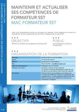 P. 34
57, rue de la Colonie . 75013 PARIS
Tél. 01 45 65 58 00 Email. unass@secouristes.com
www.unass.fr
MAINTENIRETACTUALISERSESCOMPÉTENCESDEFORMATEURSST
MACFormateurSST
Cette unité d'enseignement permet aux formateurs de répondre à leurs obligations de maintien et
d’actualisation de leurs compétences afin de continuer à dispenser des formations SST.
Maintenir et actualiser ses compétences de formateur SST. Tout titulaire d’un certificat de
formateur SST.
OBJECTIFS
ORGANISATION DE LA FORMATION
PUBLIC
Pré-requis : Certificat SST en cours de validité
Durée : 21 heures soit 3 jours
Effectifs : Groupe de 6 à 12 participants
Prix : Nous consulter : unass@secouristes.com
Méthodes pédagogiques : Pédagogie active, simulation
Validation des acquis : Évaluation continue et test d’aptitude
Un certificat d’aptitude pédagogique valable 36 mois
est délivré aux participants ayant atteint les objectifs.
Plus d’infos : Cette formation est accessible aux formateurs qui
n’auraient pas validé leur maintien et actualisation des
compétences ou auraient dépassé le délai de 36 mois.
Elle leur permet après validation de retrouver leur
autorisation à enseigner.
MAINTENIR ET ACTUALISER
SES COMPÉTENCES DE
FORMATEUR SST
MAC FORMATEUR SST
 
