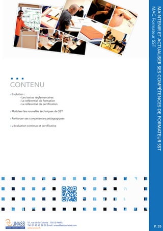 P. 35
57, rue de la Colonie . 75013 PARIS
Tél. 01 45 65 58 00 Email. unass@secouristes.com
www.unass.fr
MAINTENIRETACTUALISERSESCOMPÉTENCESDEFORMATEURSST
MACFormateurSST
■ Evolution :
- Les textes réglementaires
- Le référentiel de formation
- Le référentiel de certification
■ Maîtriser les nouvelles techniques de SST
■ Renforcer ses compétences pédagogiques
■ L’évaluation continue et certificative
CONTENU
 