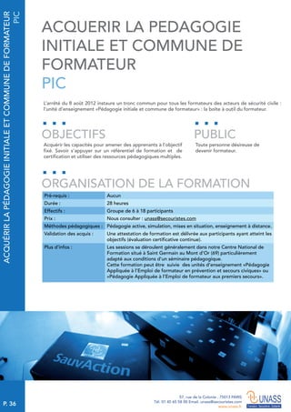 P. 36
57, rue de la Colonie . 75013 PARIS
Tél. 01 45 65 58 00 Email. unass@secouristes.com
www.unass.fr
ACQUÉRIRLAPÉDAGOGIEINITIALEETCOMMUNEDEFORMATEUR
PIC
L’arrêté du 8 août 2012 instaure un tronc commun pour tous les formateurs des acteurs de sécurité civile :
l’unité d’enseignement «Pédagogie initiale et commune de formateur» : la boite à outil du formateur.
Acquérir les capacités pour amener des apprenants à l’objectif
fixé. Savoir s’appuyer sur un référentiel de formation et de
certification et utiliser des ressources pédagogiques multiples.
Toute personne désireuse de
devenir formateur.
OBJECTIFS
ORGANISATION DE LA FORMATION
PUBLIC
Pré-requis : Aucun
Durée : 28 heures
Effectifs : Groupe de 6 à 18 participants
Prix : Nous consulter : unass@secouristes.com
Méthodes pédagogiques : Pédagogie active, simulation, mises en situation, enseignement à distance.
Validation des acquis : Une attestation de formation est délivrée aux participants ayant atteint les
objectifs (évaluation certificative continue).
Plus d’infos : Les sessions se déroulent généralement dans notre Centre National de
Formation situé à Saint Germain au Mont d’Or (69) particulièrement
adapté aux conditions d’un séminaire pédagogique.
Cette formation peut être suivie des unités d’enseignement «Pédagogie
Appliquée à l’Emploi de formateur en prévention et secours civiques» ou
«Pédagogie Appliquée à l’Emploi de formateur aux premiers secours».
ACQUERIR LA PEDAGOGIE
INITIALE ET COMMUNE DE
FORMATEUR
PIC
 
