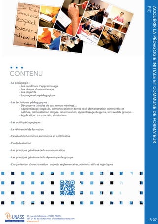 P. 37
57, rue de la Colonie . 75013 PARIS
Tél. 01 45 65 58 00 Email. unass@secouristes.com
www.unass.fr
ACQUÉRIRLAPÉDAGOGIEINITIALEETCOMMUNEDEFORMATEUR
PIC
■ La pédagogie :
- Les conditions d’apprentissage
- Les phases d’apprentissage
- Les objectifs
- La progression pédagogique
■ Les techniques pédagogiques :
- Découverte : études de cas, remue méninge…
- Apprentissage : exposés, démonstration en temps réel, démonstration commentée et
justifiée, démonstration dirigée, reformulation, apprentissage du geste, le travail de groupe…
- Application : cas concrets, simulations
■ Les outils pédagogiques
■ Le référentiel de formation
■ L’évaluation formative, sommative et certificative
■ L’autoévaluation
■ Les principes généraux de la communication
■ Les principes généraux de la dynamique de groupe
■ L’organisation d’une formation : aspects réglementaires, administratifs et logistiques
CONTENU
 