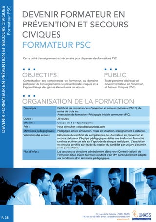 P. 38
57, rue de la Colonie . 75013 PARIS
Tél. 01 45 65 58 00 Email. unass@secouristes.com
www.unass.fr
DEVENIRFORMATEURENPRÉVENTIONETSECOURSCIVIQUES
FormateurPSC
Cette unité d'enseignement est nécessaire pour dispenser des formations PSC.
Contextualiser ses compétences de formateur, au domaine
particulier de l’enseignement à la prévention des risques et à
l’apprentissage des gestes élémentaires de secours.
Toute personne désireuse de
devenir formateur en Prévention
et Secours Civiques (PSC).
OBJECTIFS
ORGANISATION DE LA FORMATION
PUBLIC
Pré-requis : Certificat de compétences «Prévention et secours civiques» (PSC 1) de
moins de trois ans.
Attestation de formation «Pédagogie initiale commune» (PIC).
Durée : 28 heures
Effectifs : Groupe de 6 à 18 participants
Prix : Nous consulter : unass@secouristes.com
Méthodes pédagogiques : Pédagogie active, simulation, mises en situation, enseignement à distance.
Validation des acquis : Délivrance du certificat de compétences de «Formateur en prévention et
secours civiques». L’équipe pédagogique réalise une évaluation formative
continue et émet un avis sur l’aptitude de chaque participant. L’acquisition
est ensuite certifiée sur étude du dossier du candidat par un jury d’examen
réuni par le Préfet.
Plus d’infos : Les sessions se déroulent généralement dans notre Centre National de
Formation situé à Saint Germain au Mont d’Or (69) particulièrement adapté
aux conditions d’un séminaire pédagogique.
DEVENIR FORMATEUR EN
PRÉVENTION ET SECOURS
CIVIQUES
FORMATEUR PSC
 