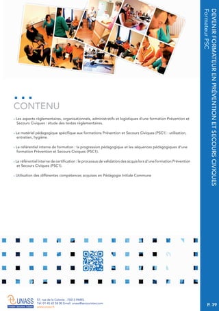 P. 39
57, rue de la Colonie . 75013 PARIS
Tél. 01 45 65 58 00 Email. unass@secouristes.com
www.unass.fr
DEVENIRFORMATEURENPRÉVENTIONETSECOURSCIVIQUES
FormateurPSC
■ Les aspects réglementaires, organisationnels, administratifs et logistiques d’une formation Prévention et
Secours Civiques : étude des textes réglementaires.
■ Le matériel pédagogique spécifique aux formations Prévention et Secours Civiques (PSC1) : utilisation,
entretien, hygiène.
■ Le référentiel interne de formation : la progression pédagogique et les séquences pédagogiques d’une
formation Prévention et Secours Civiques (PSC1).
■ Le référentiel interne de certification : le processus de validation des acquis lors d’une formation Prévention
et Secours Civiques (PSC1).
■ Utilisation des différentes compétences acquises en Pédagogie Initiale Commune
CONTENU
 
