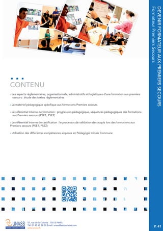 P. 41
57, rue de la Colonie . 75013 PARIS
Tél. 01 45 65 58 00 Email. unass@secouristes.com
www.unass.fr
DEVENIRFORMATEURAUXPREMIERSSECOURS
FormateurPremiersSecours
■ Les aspects réglementaires, organisationnels, administratifs et logistiques d’une formation aux premiers
secours : étude des textes réglementaires
■ Le matériel pédagogique spécifique aux formations Premiers secours
■ Le référentiel interne de formation : progression pédagogique, séquences pédagogiques des formations
aux Premiers secours (PSE1, PSE2)
■ Le référentiel interne de certification : le processus de validation des acquis lors des formations aux
Premiers secours (PSE1, PSE2)
■ Utilisation des différentes compétences acquises en Pédagogie Initiale Commune
CONTENU
 
