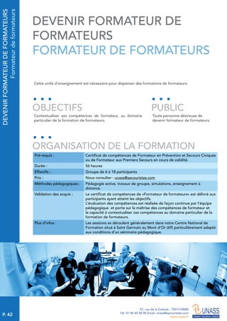 P. 42
57, rue de la Colonie . 75013 PARIS
Tél. 01 45 65 58 00 Email. unass@secouristes.com
www.unass.fr
DEVENIRFORMATEURDEFORMATEURS
Formateurdeformateurs
Cette unité d'enseignement est nécessaire pour dispenser des formations de formateurs.
Contextualiser ses compétences de formateur, au domaine
particulier de la formation de formateurs.
Toute personne désireuse de
devenir formateur de formateurs.
OBJECTIFS
ORGANISATION DE LA FORMATION
PUBLIC
Pré-requis : Certificat de compétences de Formateur en Prévention et Secours Civiques
ou de Formateur aux Premiers Secours en cours de validité.
Durée : 56 heures
Effectifs : Groupe de 6 à 18 participants
Prix : Nous consulter : unass@secouristes.com
Méthodes pédagogiques : Pédagogie active, travaux de groupe, simulations, enseignement à
distance.
Validation des acquis : Le certificat de compétences de «Formateur de formateurs» est délivré aux
participants ayant atteint les objectifs.
L’évaluation des compétences est réalisée de façon continue par l’équipe
pédagogique et porte sur la maîtrise des compétences de formateur et
la capacité à contextualiser ces compétences au domaine particulier de la
formation de formateurs.
Plus d’infos : Les sessions se déroulent généralement dans notre Centre National de
Formation situé à Saint Germain au Mont d’Or (69) particulièrement adapté
aux conditions d’un séminaire pédagogique.
DEVENIR FORMATEUR DE
FORMATEURS
FORMATEUR DE FORMATEURS
 