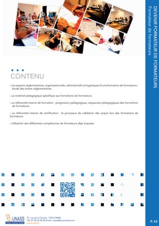 P. 43
57, rue de la Colonie . 75013 PARIS
Tél. 01 45 65 58 00 Email. unass@secouristes.com
www.unass.fr
DEVENIRFORMATEURDEFORMATEURS
Formateurdeformateurs
■ Les aspects réglementaires, organisationnels, administratifs et logistiques d’une formation de formateurs :
étude des textes réglementaires.
■ Le matériel pédagogique spécifique aux formations de formateurs.
■ Le référentiel interne de formation : progression pédagogique, séquences pédagogiques des formations
de formateurs.
■ Le référentiel interne de certification : le processus de validation des acquis lors des formations de
formateurs.
■ Utilisation des différentes compétences de formateurs déjà acquises
CONTENU
 