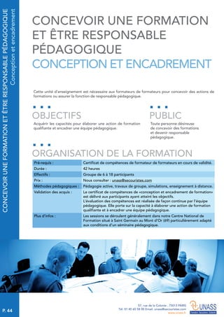 P. 44
57, rue de la Colonie . 75013 PARIS
Tél. 01 45 65 58 00 Email. unass@secouristes.com
www.unass.fr
CONCEVOIRUNEFORMATIONETÊTRERESPONSABLEPÉDAGOGIQUE
Conceptionetencadrement
Cette unité d'enseignement est nécessaire aux formateurs de formateurs pour concevoir des actions de
formations ou assurer la fonction de responsable pédagogique.
Acquérir les capacités pour élaborer une action de formation
qualifiante et encadrer une équipe pédagogique.
Toute personne désireuse
de concevoir des formations
et devenir responsable
pédagogique.
OBJECTIFS
ORGANISATION DE LA FORMATION
PUBLIC
Pré-requis : Certificat de compétences de formateur de formateurs en cours de validité.
Durée : 42 heures
Effectifs : Groupe de 6 à 18 participants
Prix : Nous consulter : unass@secouristes.com
Méthodes pédagogiques : Pédagogie active, travaux de groupe, simulations, enseignement à distance.
Validation des acquis : Le certificat de compétences de «conception et encadrement de formation»
est délivré aux participants ayant atteint les objectifs.
L’évaluation des compétences est réalisée de façon continue par l’équipe
pédagogique. Elle porte sur la capacité à élaborer une action de formation
qualifiante et à encadrer une équipe pédagogique.
Plus d’infos : Les sessions se déroulent généralement dans notre Centre National de
Formation situé à Saint Germain au Mont d’Or (69) particulièrement adapté
aux conditions d’un séminaire pédagogique.
CONCEVOIR UNE FORMATION
ET ÊTRE RESPONSABLE
PÉDAGOGIQUE
CONCEPTION ET ENCADREMENT
 