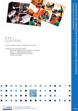 P. 45
57, rue de la Colonie . 75013 PARIS
Tél. 01 45 65 58 00 Email. unass@secouristes.com
www.unass.fr
CONCEVOIRUNEFORMATIONETÊTRERESPONSABLEPÉDAGOGIQUE
Conceptionetencadrement
■ Savoir recueillir et analyser les besoins en formation
■ Concevoir une action de formation
- Définir les objectifs et les compétences à acquérir
- Elaborer un référentiel de formation
- Elaborer un référentiel de certification
- Animer une équipe
CONTENU
 