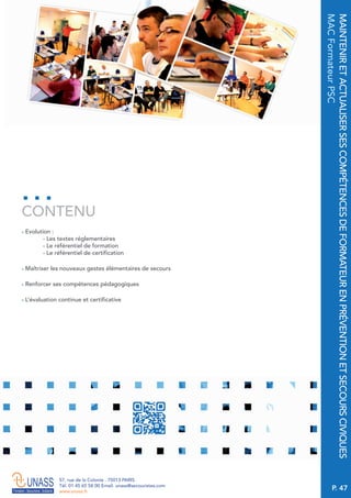 P. 47
57, rue de la Colonie . 75013 PARIS
Tél. 01 45 65 58 00 Email. unass@secouristes.com
www.unass.fr
MAINTENIRETACTUALISERSESCOMPÉTENCESDEFORMATEURENPRÉVENTIONETSECOURSCIVIQUES
MACFormateurPSC
■ Evolution :
- Les textes réglementaires
- Le référentiel de formation
- Le référentiel de certification
■ Maîtriser les nouveaux gestes élémentaires de secours
■ Renforcer ses compétences pédagogiques
■ L’évaluation continue et certificative
CONTENU
 