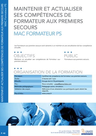 P. 48
57, rue de la Colonie . 75013 PARIS
Tél. 01 45 65 58 00 Email. unass@secouristes.com
www.unass.fr
MAINTENIRETACTUALISERSESCOMPÉTENCESDEFORMATEURAUXPREMIERSSECOURS
MACFormateurPS
Les formateurs aux premiers secours sont astreints à un maintien et une actualisation de leur compétence
annuelle.
Maintenir et actualiser ses compétences de formateur aux
premiers secours.
Formateurs aux premiers secours.
OBJECTIFS
ORGANISATION DE LA FORMATION
PUBLIC
Pré-requis : Certificat de compétence de formateur aux premiers secours.
Durée : 6 heures soit 1 jour
Effectifs : Groupe de 6 à 18 participants
Prix : Nous consulter : unass@secouristes.com
Méthodes pédagogiques : Pédagogie active, simulation.
Validation des acquis : Délivrance d’une attestation aux participants ayant atteint les
objectifs.
Plus d’infos : www.unass.fr
MAINTENIR ET ACTUALISER
SES COMPÉTENCES DE
FORMATEUR AUX PREMIERS
SECOURS
MAC FORMATEUR PS
 