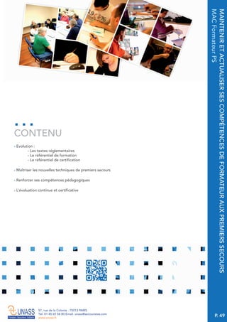 P. 49
57, rue de la Colonie . 75013 PARIS
Tél. 01 45 65 58 00 Email. unass@secouristes.com
www.unass.fr
MAINTENIRETACTUALISERSESCOMPÉTENCESDEFORMATEURAUXPREMIERSSECOURS
MACFormateurPS
■ Evolution :
- Les textes réglementaires
- Le référentiel de formation
- Le référentiel de certification
■ Maîtriser les nouvelles techniques de premiers secours
■ Renforcer ses compétences pédagogiques
■ L’évaluation continue et certificative
CONTENU
 
