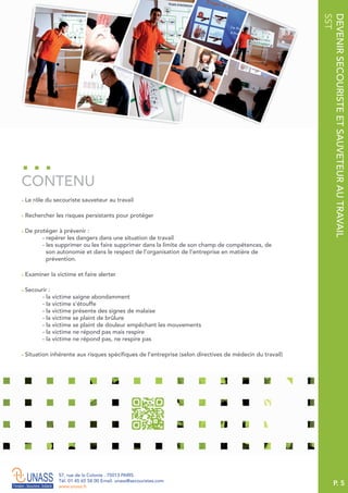 P. 5
57, rue de la Colonie . 75013 PARIS
Tél. 01 45 65 58 00 Email. unass@secouristes.com
www.unass.fr
DEVENIRSECOURISTEETSAUVETEURAUTRAVAIL
SST
■ Le rôle du secouriste sauveteur au travail
■ Rechercher les risques persistants pour protéger
■ De protéger à prévenir :
- repérer les dangers dans une situation de travail
- les supprimer ou les faire supprimer dans la limite de son champ de compétences, de
son autonomie et dans le respect de l’organisation de l’entreprise en matière de
prévention.
■ Examiner la victime et faire alerter
■ Secourir :
- la victime saigne abondamment
- la victime s’étouffe
- la victime présente des signes de malaise
- la victime se plaint de brûlure
- la victime se plaint de douleur empêchant les mouvements
- la victime ne répond pas mais respire
- la victime ne répond pas, ne respire pas
■ Situation inhérente aux risques spécifiques de l’entreprise (selon directives de médecin du travail)
CONTENU
 