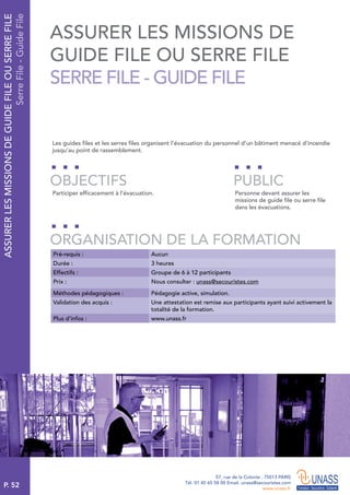P. 52
57, rue de la Colonie . 75013 PARIS
Tél. 01 45 65 58 00 Email. unass@secouristes.com
www.unass.fr
ASSURERLESMISSIONSDEGUIDEFILEOUSERREFILE
SerreFile-GuideFile
Les guides files et les serres files organisent l’évacuation du personnel d’un bâtiment menacé d’incendie
jusqu’au point de rassemblement.
Participer efficacement à l’évacuation. Personne devant assurer les
missions de guide file ou serre file
dans les évacuations.
OBJECTIFS
ORGANISATION DE LA FORMATION
PUBLIC
Pré-requis : Aucun
Durée : 3 heures
Effectifs : Groupe de 6 à 12 participants
Prix : Nous consulter : unass@secouristes.com
Méthodes pédagogiques : Pédagogie active, simulation.
Validation des acquis : Une attestation est remise aux participants ayant suivi activement la
totalité de la formation.
Plus d’infos : www.unass.fr
ASSURER LES MISSIONS DE
GUIDE FILE OU SERRE FILE
SERRE FILE - GUIDE FILE
 