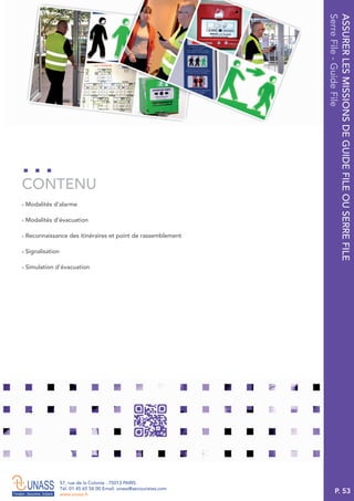 P. 53
57, rue de la Colonie . 75013 PARIS
Tél. 01 45 65 58 00 Email. unass@secouristes.com
www.unass.fr
ASSURERLESMISSIONSDEGUIDEFILEOUSERREFILE
SerreFile-GuideFile
■ Modalités d’alarme
■ Modalités d’évacuation
■ Reconnaissance des itinéraires et point de rassemblement
■ Signalisation
■ Simulation d’évacuation
CONTENU
 