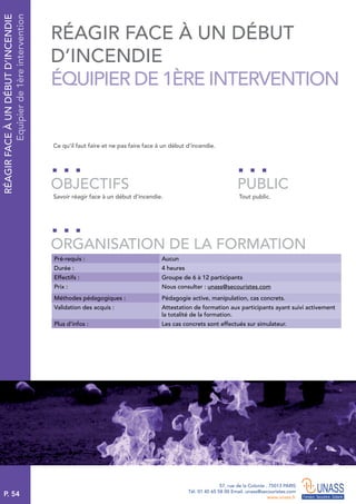 P. 54
57, rue de la Colonie . 75013 PARIS
Tél. 01 45 65 58 00 Email. unass@secouristes.com
www.unass.fr
RÉAGIRFACEÀUNDÉBUTD’INCENDIE
Equipierde1èreintervention
Ce qu’il faut faire et ne pas faire face à un début d’incendie.
Savoir réagir face à un début d’incendie. Tout public.
OBJECTIFS
ORGANISATION DE LA FORMATION
PUBLIC
Pré-requis : Aucun
Durée : 4 heures
Effectifs : Groupe de 6 à 12 participants
Prix : Nous consulter : unass@secouristes.com
Méthodes pédagogiques : Pédagogie active, manipulation, cas concrets.
Validation des acquis : Attestation de formation aux participants ayant suivi activement
la totalité de la formation.
Plus d’infos : Les cas concrets sont effectués sur simulateur.
RÉAGIR FACE À UN DÉBUT
D’INCENDIE
ÉQUIPIER DE 1ÈRE INTERVENTION
 