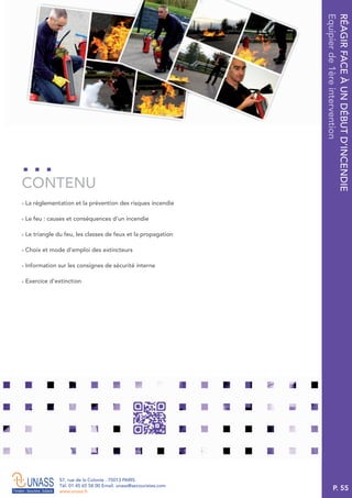 P. 55
57, rue de la Colonie . 75013 PARIS
Tél. 01 45 65 58 00 Email. unass@secouristes.com
www.unass.fr
RÉAGIRFACEÀUNDÉBUTD’INCENDIE
Equipierde1èreintervention
■ La réglementation et la prévention des risques incendie
■ Le feu : causes et conséquences d’un incendie
■ Le triangle du feu, les classes de feux et la propagation
■ Choix et mode d’emploi des extincteurs
■ Information sur les consignes de sécurité interne
■ Exercice d’extinction
CONTENU
 