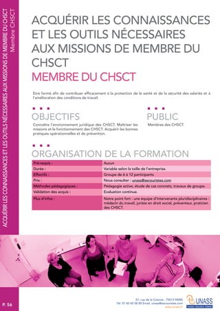P. 56
57, rue de la Colonie . 75013 PARIS
Tél. 01 45 65 58 00 Email. unass@secouristes.com
www.unass.fr
ACQUÉRIRLESCONNAISSANCESETLESOUTILSNÉCESSAIRESAUXMISSIONSDEMEMBREDUCHSCT
MembreCHSCT
Etre formé afin de contribuer efficacement à la protection de la santé et de la sécurité des salariés et à
l’amélioration des conditions de travail.
Connaître l’environnement juridique des CHSCT. Maîtriser les
missions et le fonctionnement des CHSCT. Acquérir les bonnes
pratiques opérationnelles et de prévention.
Membres des CHSCT.
OBJECTIFS
ORGANISATION DE LA FORMATION
PUBLIC
Pré-requis : Aucun
Durée : Variable selon la taille de l’entreprise.
Effectifs : Groupe de 6 à 12 participants
Prix : Nous consulter : unass@secouristes.com
Méthodes pédagogiques : Pédagogie active, étude de cas concrets, travaux de groupe.
Validation des acquis : Evaluation continue.
Plus d’infos : Notre point fort : une équipe d’intervenants pluridisciplinaires :
médecin du travail, juriste en droit social, préventeur, praticien
des CHSCT.
ACQUÉRIR LES CONNAISSANCES
ET LES OUTILS NÉCESSAIRES
AUX MISSIONS DE MEMBRE DU
CHSCT
MEMBRE DU CHSCT
 