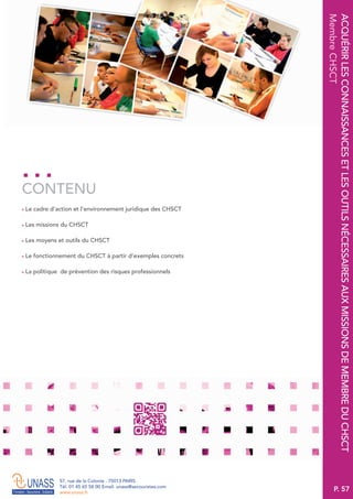 P. 57
57, rue de la Colonie . 75013 PARIS
Tél. 01 45 65 58 00 Email. unass@secouristes.com
www.unass.fr
ACQUÉRIRLESCONNAISSANCESETLESOUTILSNÉCESSAIRESAUXMISSIONSDEMEMBREDUCHSCT
MembreCHSCT
■ Le cadre d’action et l’environnement juridique des CHSCT
■ Les missions du CHSCT
■ Les moyens et outils du CHSCT
■ Le fonctionnement du CHSCT à partir d’exemples concrets
■ La politique de prévention des risques professionnels
CONTENU
 