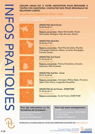 L’ÉQUIPE UNASS EST À VOTRE DISPOSITION POUR RÉPONDRE À
TOUTES VOS QUESTIONS. CONTACTEZ NOS PÔLES RÉGIONAUX DE
RELATIONS CLIENTS,
DU LUNDI AU VENDREDI DE 9H00 À 17H00.
POUR VOUS INSCRIRE OU POUR TOUT RENSEIGNEMENT ADMINISTRATIF
RELATIF AUX FORMATIONS :
Pour des informations sur les
formations de formateurs :
UNASS Pôle Formation
04 72 76 69 61
pole-formation@unass.fr
Pour tout autre renseignement :
UNASS
57, rue de la Colonie - 75013 PARIS
01 45 65 58 00
unass@secouristes.com
RETROUVEZ LA PLANIFICATION DE TOUTES NOS FORMATIONS SUR NOTRE SITE WWW.UNASS.FR
UNASS Pôle Nord Ouest
02 40 94 26 77
pole-no@unass.fr
Régions concernées : Basse Normandie, Haute
Normandie, Bretagne, Pays de Loire, Centre
UNASS Pôle Nord Est
02 40 94 77 93
pole-ne@unass.fr
Régions concernées : Nord Pas de Calais, Picardie,
Champagne Ardenne, Alsace, Lorraine, Bourgogne,
Franche Comté
UNASS Pôle Sud Ouest
01 45 65 60 12
pole-so@unass.fr
Régions concernées : Poitou-Charentes, Limousin,
Aquitaine, Midi Pyrénées
UNASS Pôle Sud Est - Corse
04 72 76 69 62
pole-se@unass.fr
Régions concernées : Auvergne, Rhône Alpes, Provence
Alpes Côte d’Azur, Languedoc Roussillon
UNASS Pôle Ile de France - DOM/TOM
01 45 65 60 11
pole-idf@unass.fr
Régions concernées : Ile de France, DOM/TOM
INFOSPRATIQUES
57, rue de la Colonie . 75013 PARIS
Tél. 01 45 65 58 00 Email. unass@secouristes.com
www.unass.fr
P. 58
 
