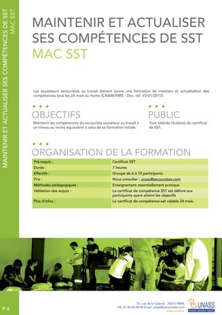 P. 6
57, rue de la Colonie . 75013 PARIS
Tél. 01 45 65 58 00 Email. unass@secouristes.com
www.unass.fr
Les sauveteurs secouristes au travail doivent suivre une formation de maintien et actualisation des
compétences tous les 24 mois au moins (CNAM/INRS - Doc. rèf. V3-01/2013).
Maintenir les compétences du secouriste sauveteur au travail à
un niveau au moins équivalent à celui de sa formation initiale.
Tous salariés titulaires du certificat
de SST.
OBJECTIFS
ORGANISATION DE LA FORMATION
PUBLIC
Pré-requis : Certificat SST
Durée : 7 heures
Effectifs : Groupe de 6 à 10 participants
Prix : Nous consulter : unass@secouristes.com
Méthodes pédagogiques : Enseignement essentiellement pratique
Validation des acquis : Le certificat de compétence SST est délivré aux
participants ayant atteint les objectifs
Plus d’infos : Le certificat de compétence est valable 24 mois.
MAINTENIRETACTUALISERSESCOMPÉTENCESDESST
MACSST
MAINTENIR ET ACTUALISER
SES COMPÉTENCES DE SST
MAC SST
 