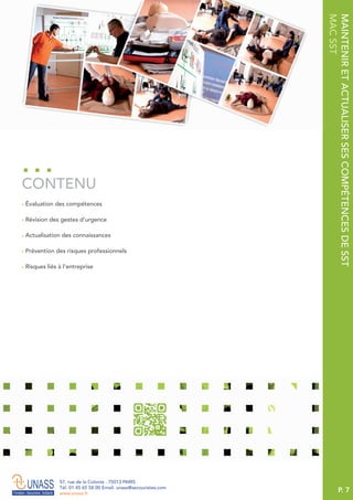 P. 7
57, rue de la Colonie . 75013 PARIS
Tél. 01 45 65 58 00 Email. unass@secouristes.com
www.unass.fr
MAINTENIRETACTUALISERSESCOMPÉTENCESDESST
MACSST
■ Évaluation des compétences
■ Révision des gestes d’urgence
■ Actualisation des connaissances
■ Prévention des risques professionnels
■ Risques liés à l’entreprise
CONTENU
 