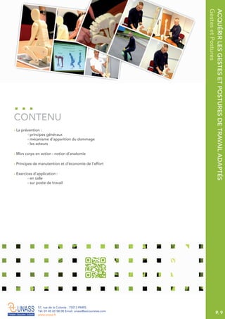 P. 9
57, rue de la Colonie . 75013 PARIS
Tél. 01 45 65 58 00 Email. unass@secouristes.com
www.unass.fr
ACQUÉRIRLESGESTESETPOSTURESDETRAVAILADAPTÉS
GestesetPostures
■ La prévention :
- principes généraux
- mécanisme d’apparition du dommage
- les acteurs
■ Mon corps en action : notion d’anatomie
■ Principes de manutention et d’économie de l’effort
■ Exercices d'application :
- en salle
- sur poste de travail
CONTENU
 