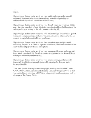 nights,
If you thought that the entire world was your undefeated stage; and you could
sensuously fulminate in its mountain of ardently unparalleled yearning; till
entrenchments beyond the construable reach of voice,
If you thought that the entire world was your divinely stage; and you could titillate
every slavering ingredient of your skin in its fountain of unblemished happiness; for
as long as breath remained as the sole panacea for leading life,
If you thought that the entire world was your emollient stage; and you could quench
your every benign yearning in its Sun of Omnipotent success; till even after the last
trace of strength had extradited from your bones,
If you thought that the entire world was your inimitable stage; and you could
ecstatically innovate in its fabric of supreme selflessness; till even the most mercurial
decibel of sound palpitated in the atmosphere,
If you thought that the entire world was your unconquerable stage; and you could
innocuously paint its vividly flocculent canvas; as long as there was Sun and Moon
with equal equanimity in sapphire sky,
If you thought that the entire world was your miraculous stage; and you could
immortally bond in its romantically impeccable paradise; for days and nights
incomprehensible,
Then what you are thinking is unassailably right; if only you could add BY THE
GRACE OF GOD to each of your holistically Samaritan thoughts; O! Yes all that
you are thinking is more than a 100 % true reflection of your humanitarian soul; by
the grace of the Creator Divine.
 