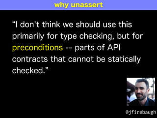 I don't think we should use this
primarily for type checking, but for
preconditions -- parts of API
contracts that cannot be statically
checked.
@jfirebaugh
why unassert
 