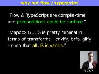 Flow & TypeScript are compile-time,
and preconditions could be runtime.
Mapbox GL JS is pretty minimal in
terms of transforms - envify, brfs, glify
- such that all JS is vanilla.
@tmcw
why not ﬂow / typescript
 