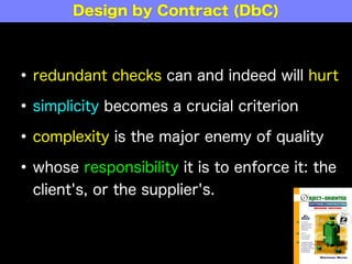 •redundant checks can and indeed will hurt
•simplicity becomes a crucial criterion
•complexity is the major enemy of quality
•whose responsibility it is to enforce it: the
client's, or the supplier's.
Design by Contract (DbC)
 