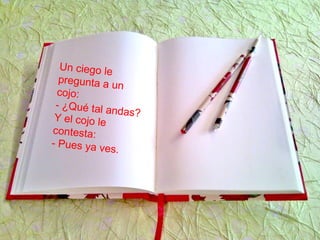 Un ciego le
pregunta a un
cojo:
- ¿Qué tal andas?Y el cojo le
contesta:
- Pues ya ves.
 